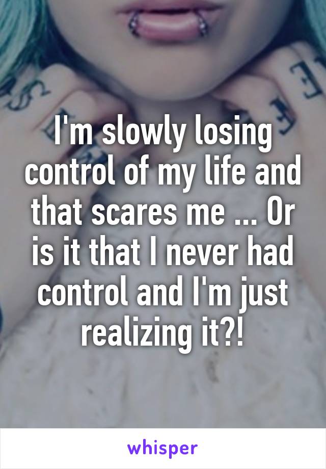 I'm slowly losing control of my life and that scares me ... Or is it that I never had control and I'm just realizing it?!