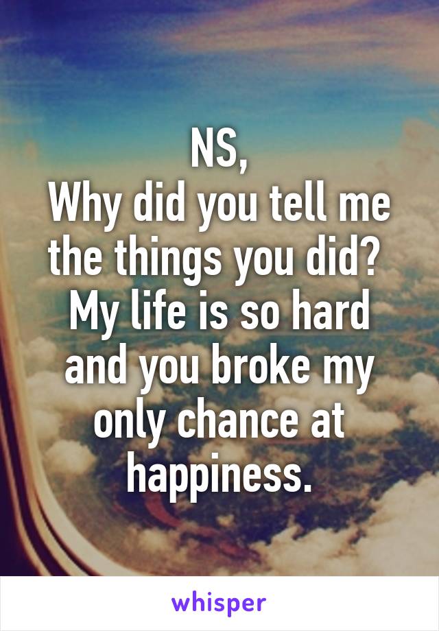 NS,
Why did you tell me the things you did? 
My life is so hard and you broke my only chance at happiness.