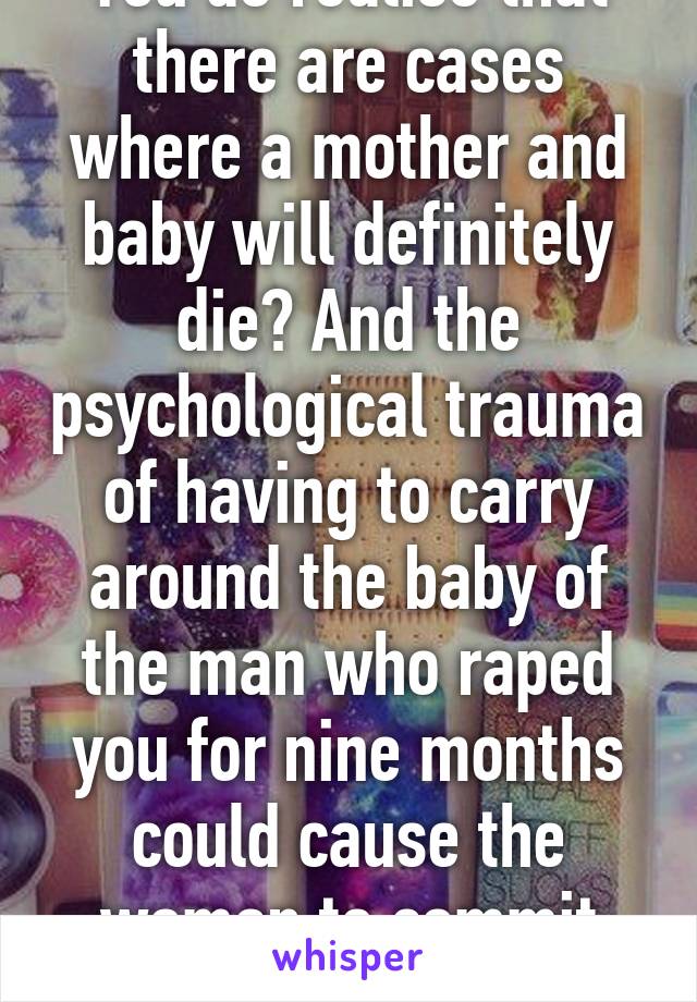 You do realise that there are cases where a mother and baby will definitely die? And the psychological trauma of having to carry around the baby of the man who raped you for nine months could cause the woman to commit suicide