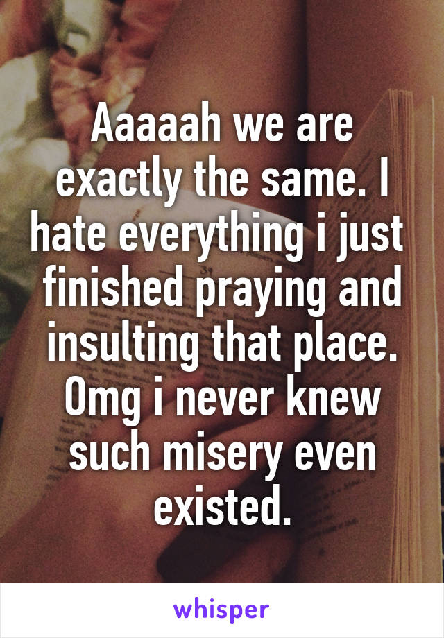 Aaaaah we are exactly the same. I hate everything i just  finished praying and insulting that place.
Omg i never knew such misery even existed.