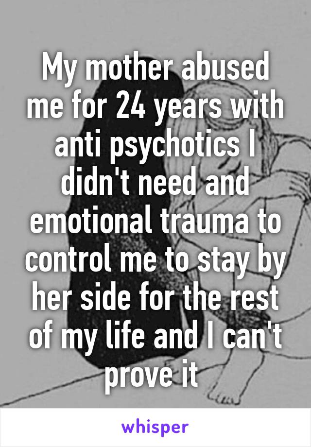 My mother abused me for 24 years with anti psychotics I didn't need and emotional trauma to control me to stay by her side for the rest of my life and I can't prove it 