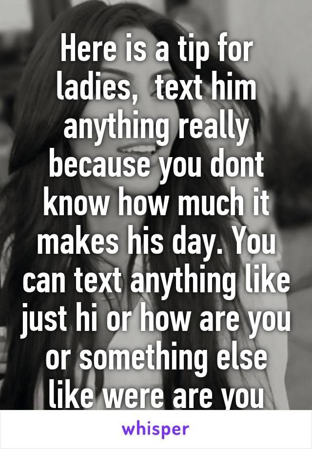 Here is a tip for ladies,  text him anything really because you dont know how much it makes his day. You can text anything like just hi or how are you or something else like were are you