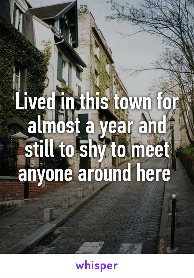 Lived in this town for almost a year and still to shy to meet anyone around here 