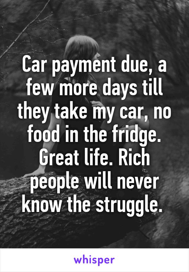 Car payment due, a few more days till they take my car, no food in the fridge. Great life. Rich people will never know the struggle. 