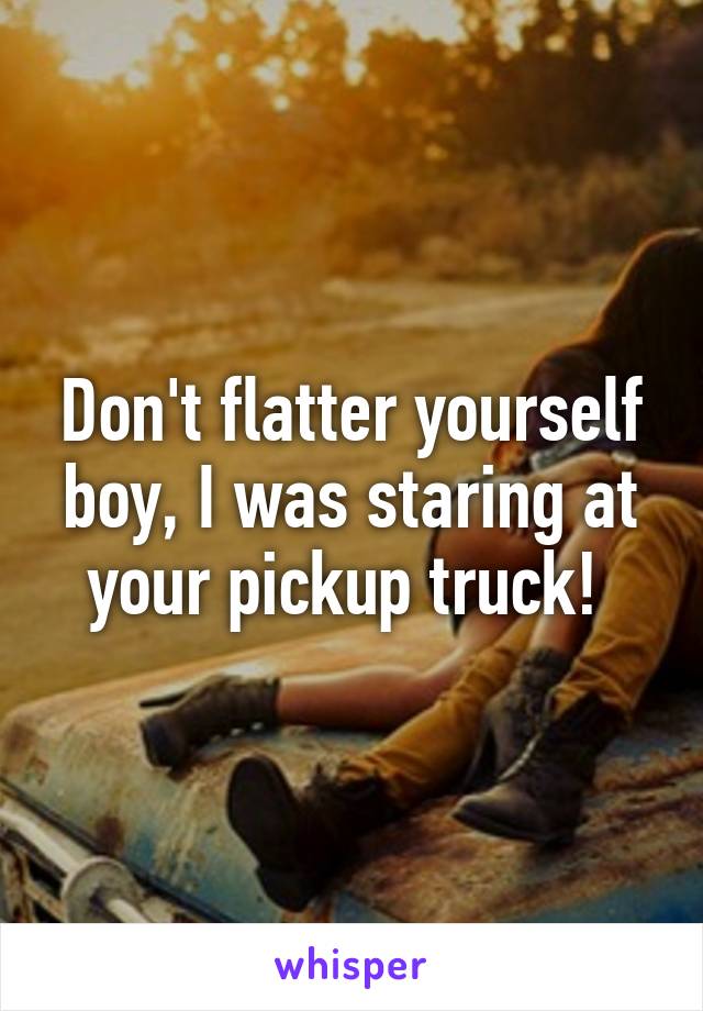 Don't flatter yourself boy, I was staring at your pickup truck! 