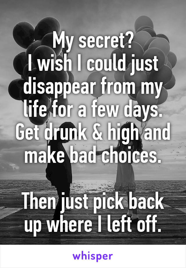 My secret?
I wish I could just disappear from my life for a few days. Get drunk & high and make bad choices.

Then just pick back up where I left off.