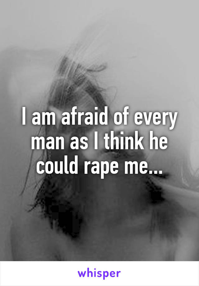 I am afraid of every man as I think he could rape me...