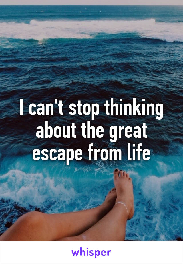 I can't stop thinking about the great escape from life