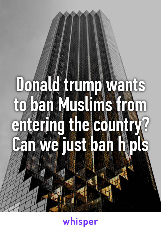 Donald trump wants to ban Muslims from entering the country? Can we just ban h pls