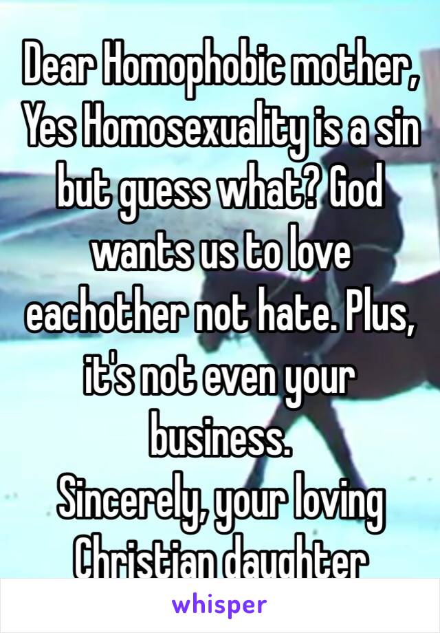 Dear Homophobic mother,
Yes Homosexuality is a sin but guess what? God wants us to love eachother not hate. Plus, it's not even your business. 
Sincerely, your loving Christian daughter