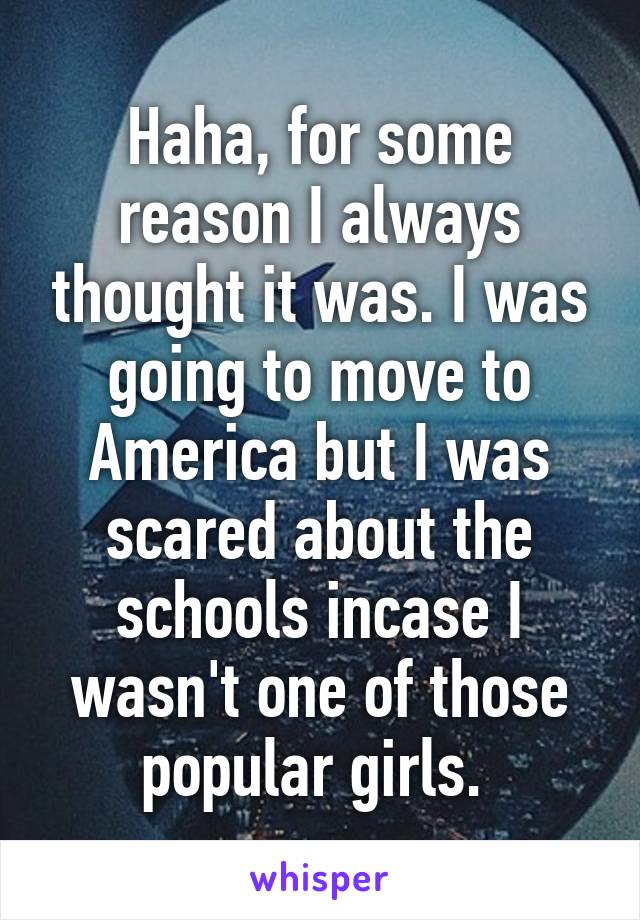 Haha, for some reason I always thought it was. I was going to move to America but I was scared about the schools incase I wasn't one of those popular girls. 