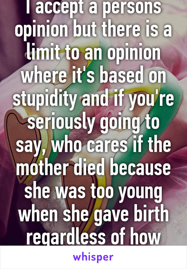 I accept a persons opinion but there is a limit to an opinion where it's based on stupidity and if you're seriously going to say, who cares if the mother died because she was too young when she gave birth regardless of how she got