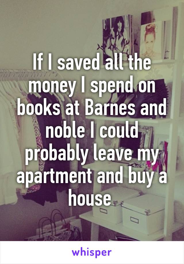 If I saved all the money I spend on books at Barnes and noble I could probably leave my apartment and buy a house 