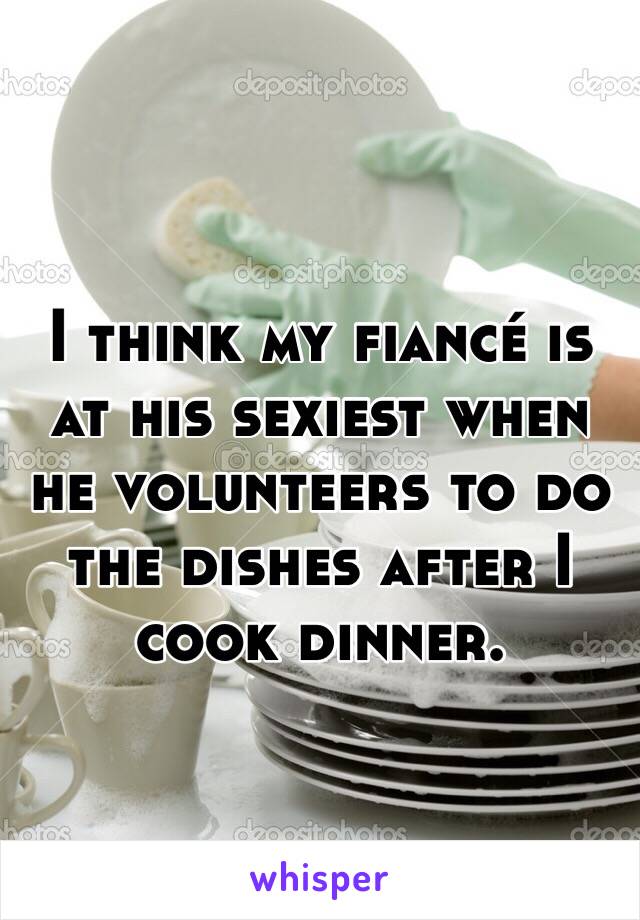 I think my fiancé is at his sexiest when he volunteers to do the dishes after I cook dinner. 