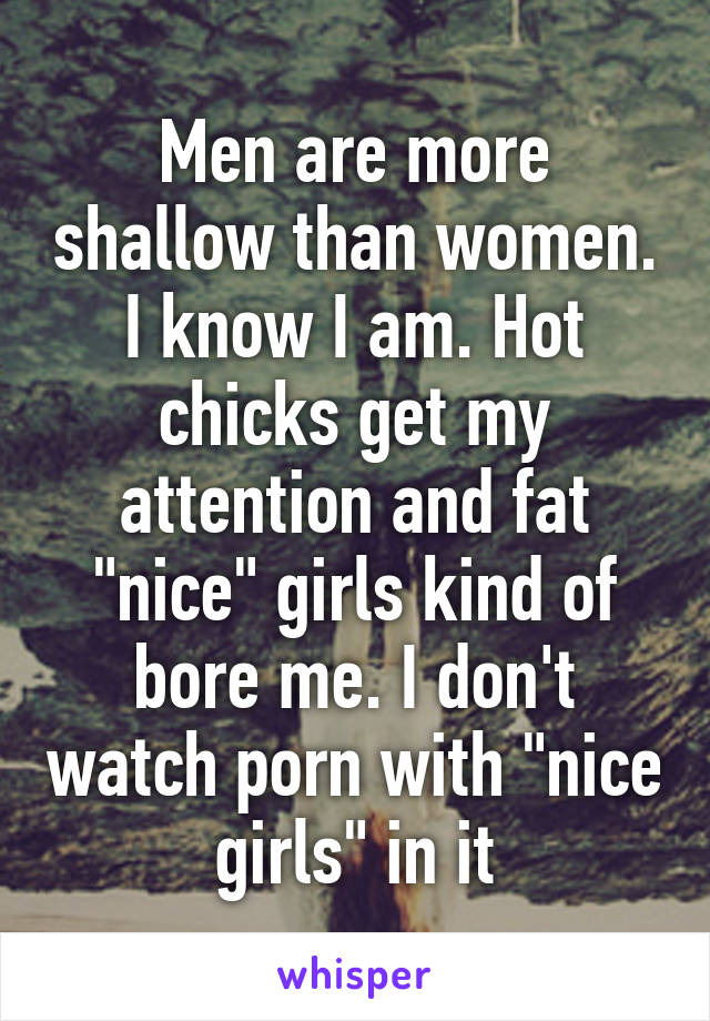 Men are more shallow than women. I know I am. Hot chicks get my attention and fat "nice" girls kind of bore me. I don't watch porn with "nice girls" in it