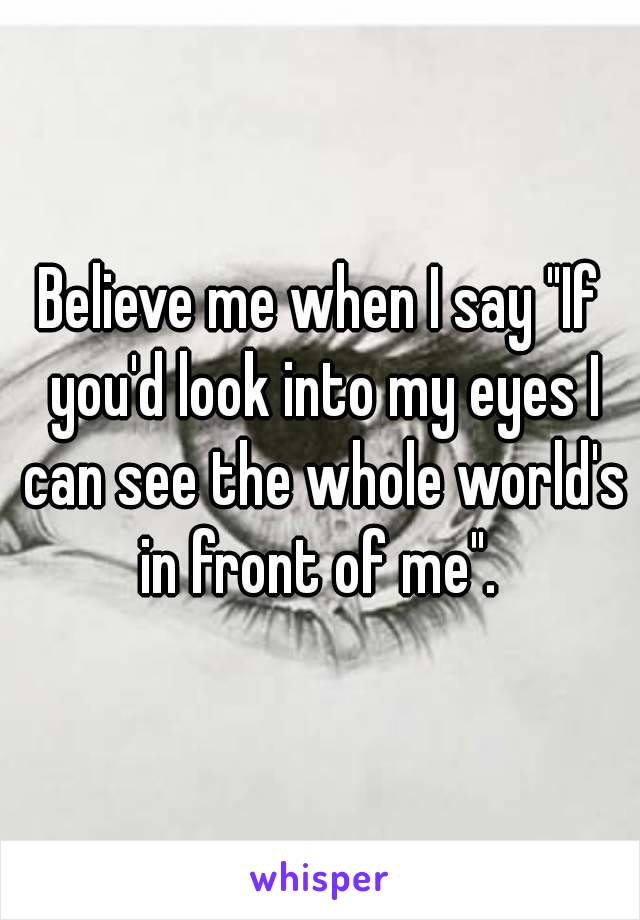 Believe me when I say "If you'd look into my eyes I can see the whole world's in front of me". 