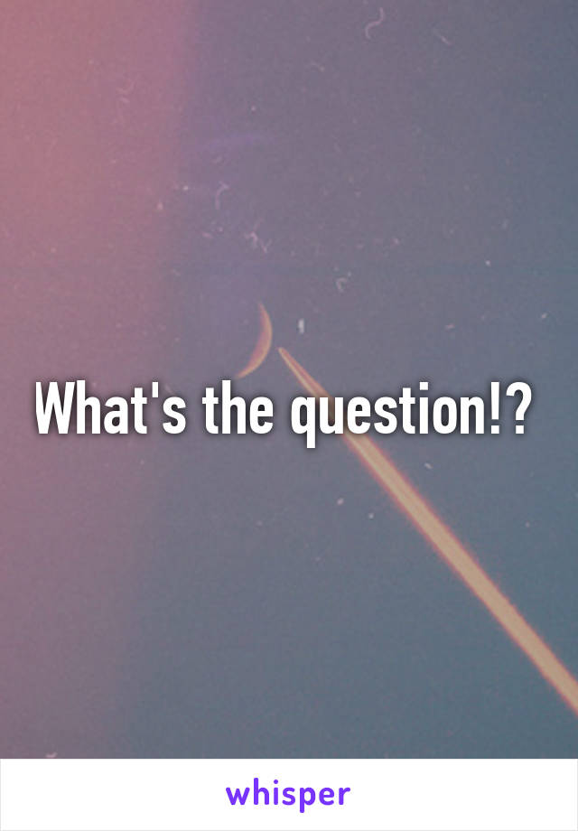 What's the question!? 