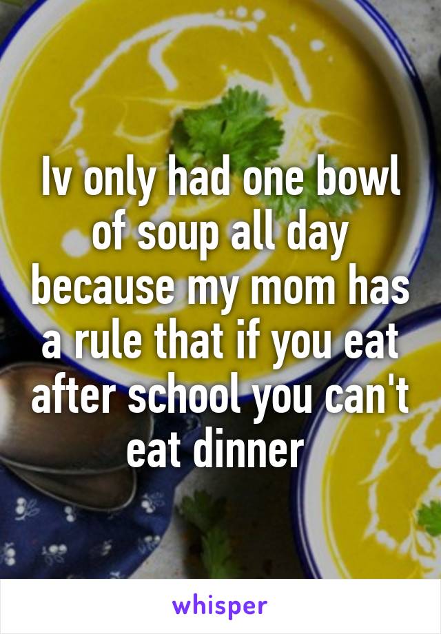 Iv only had one bowl of soup all day because my mom has a rule that if you eat after school you can't eat dinner 