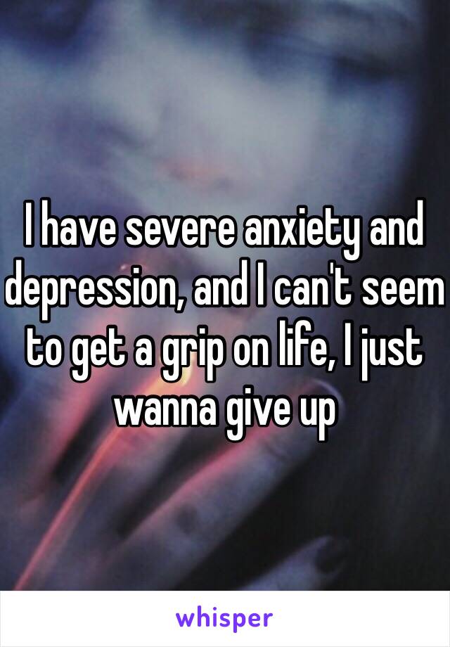 I have severe anxiety and depression, and I can't seem to get a grip on life, I just wanna give up