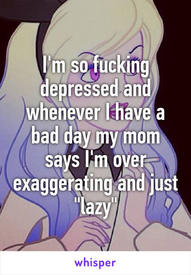 I'm so fucking depressed and whenever I have a bad day my mom says I'm over exaggerating and just "lazy"