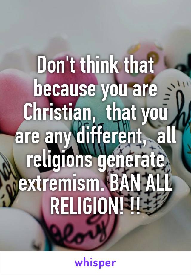 Don't think that because you are Christian,  that you are any different,  all religions generate extremism. BAN ALL RELIGION! !!