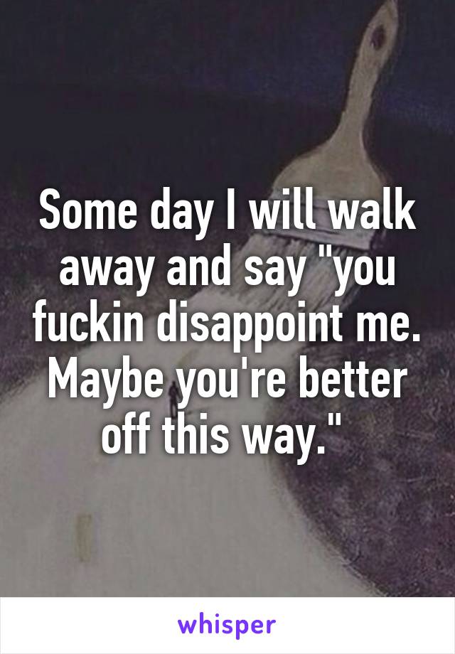 Some day I will walk away and say "you fuckin disappoint me. Maybe you're better off this way." 