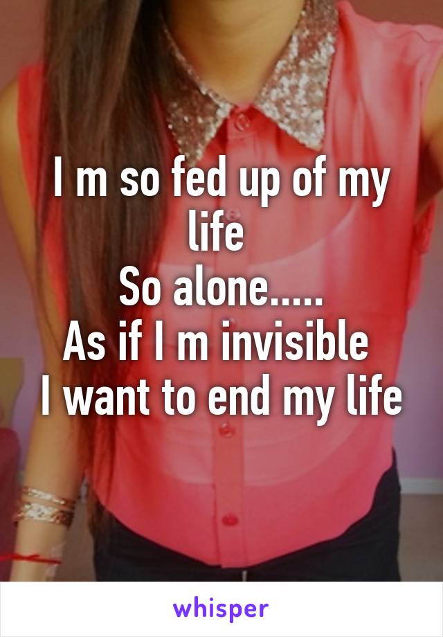 I m so fed up of my life 
So alone.....
As if I m invisible 
I want to end my life 