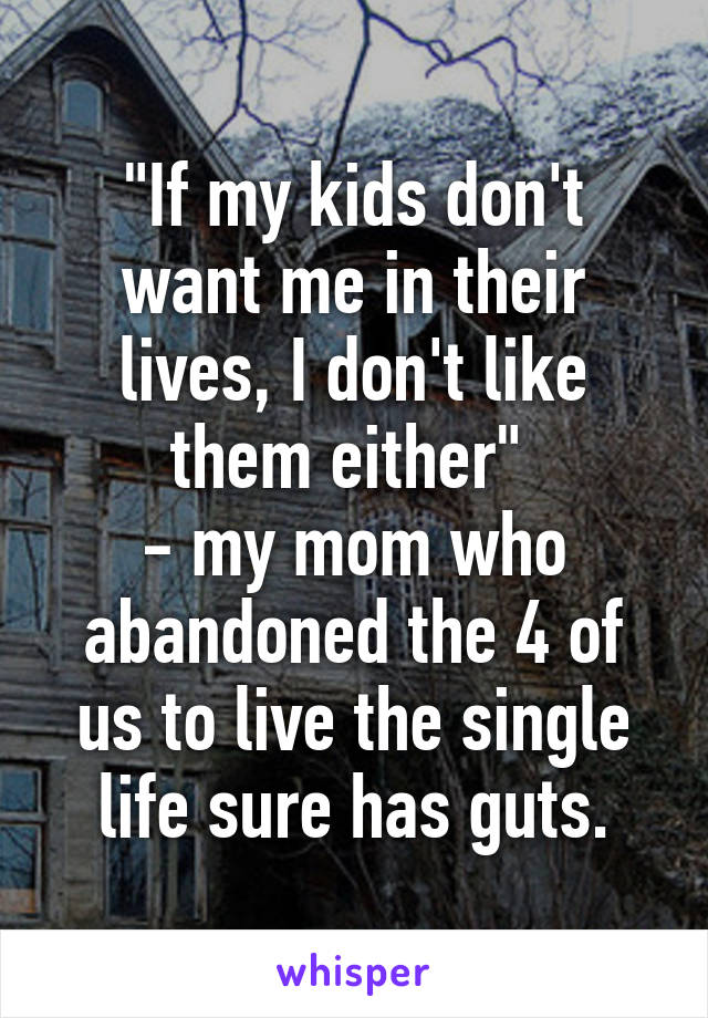 "If my kids don't want me in their lives, I don't like them either" 
- my mom who abandoned the 4 of us to live the single life sure has guts.