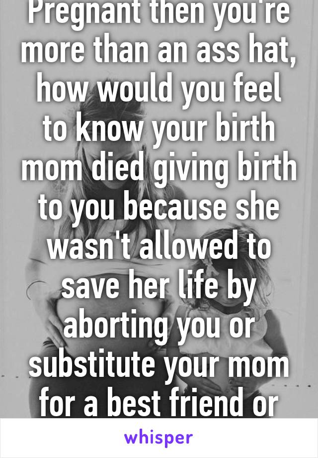 Pregnant then you're more than an ass hat, how would you feel to know your birth mom died giving birth to you because she wasn't allowed to save her life by aborting you or substitute your mom for a best friend or sister or wife. 