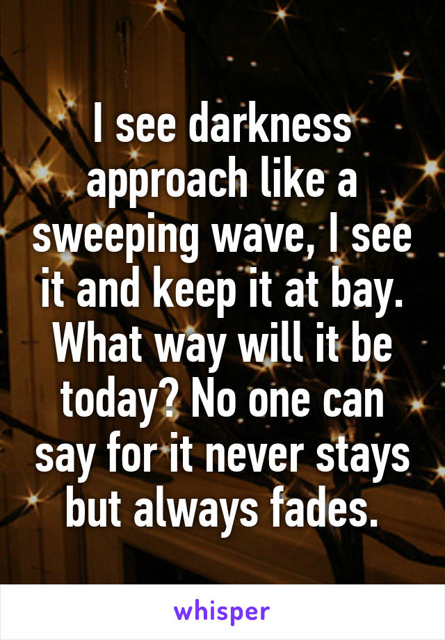 I see darkness approach like a sweeping wave, I see it and keep it at bay.
What way will it be today? No one can say for it never stays but always fades.