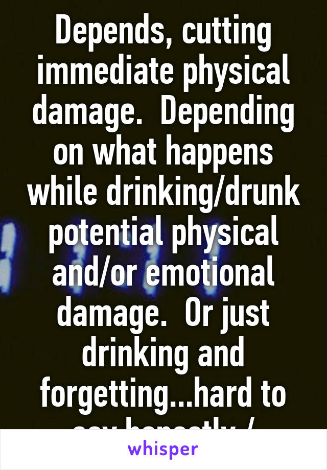 Depends, cutting immediate physical damage.  Depending on what happens while drinking/drunk potential physical and/or emotional damage.  Or just drinking and forgetting...hard to say honestly:/