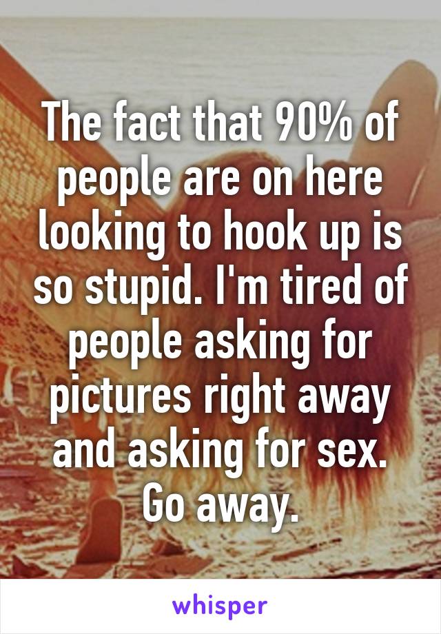 The fact that 90% of people are on here looking to hook up is so stupid. I'm tired of people asking for pictures right away and asking for sex. Go away.