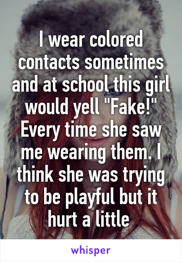 I wear colored contacts sometimes and at school this girl would yell "Fake!" Every time she saw me wearing them. I think she was trying to be playful but it hurt a little 