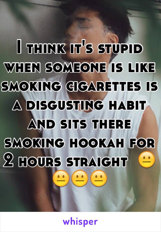 I think it's stupid when someone is like smoking cigarettes is a disgusting habit and sits there smoking hookah for 2 hours straight  😐😐😐😐