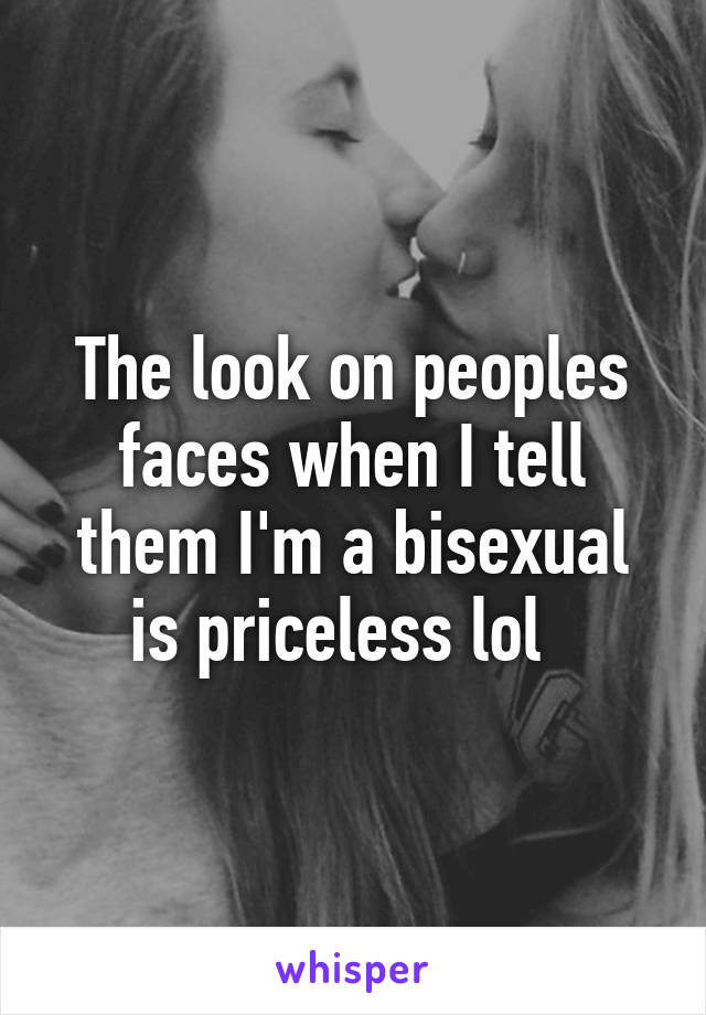 The look on peoples faces when I tell them I'm a bisexual is priceless lol  