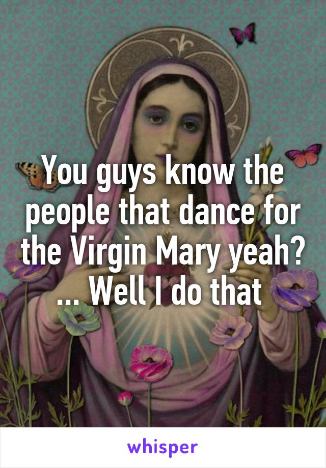 You guys know the people that dance for the Virgin Mary yeah? ... Well I do that 