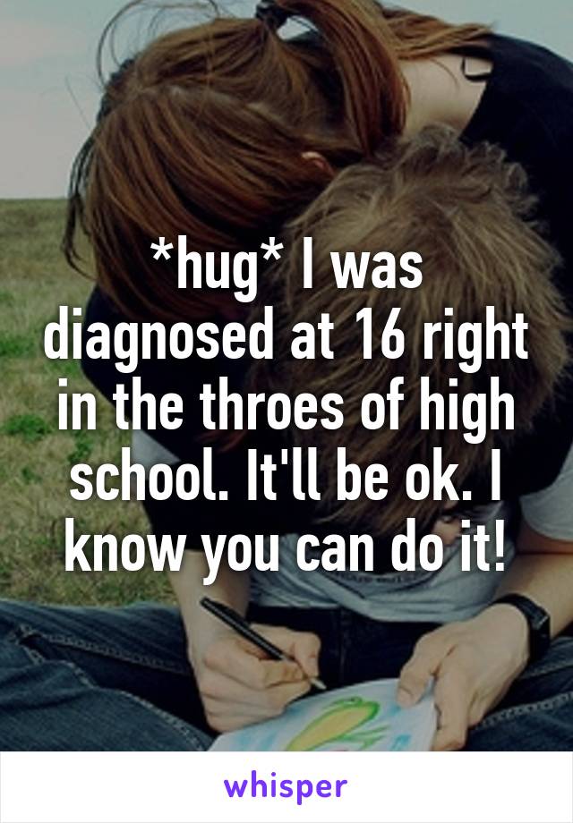 *hug* I was diagnosed at 16 right in the throes of high school. It'll be ok. I know you can do it!