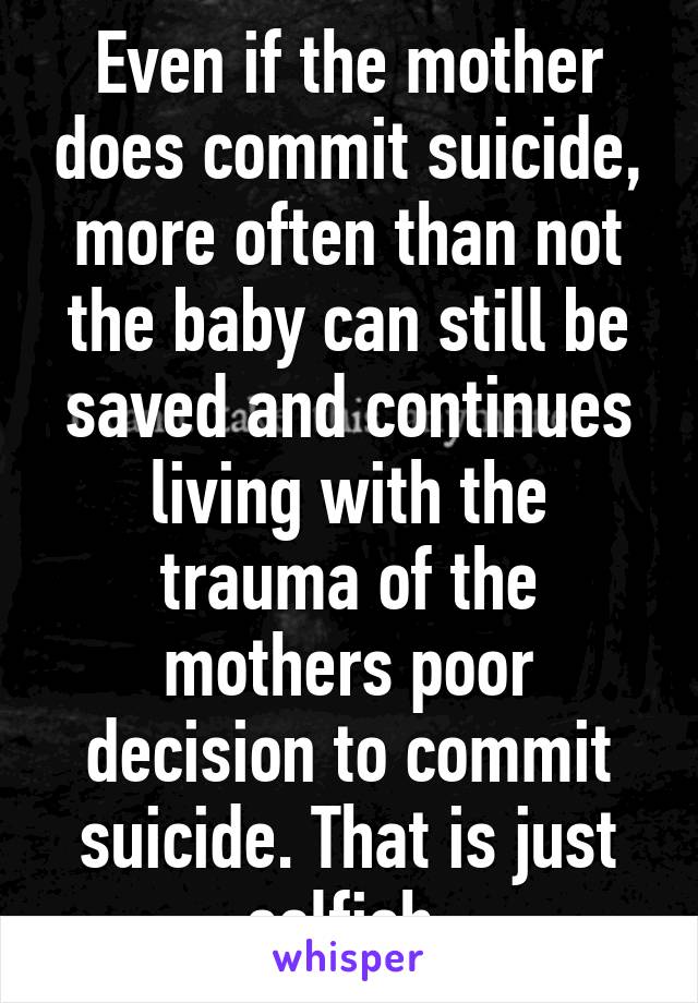 Even if the mother does commit suicide, more often than not the baby can still be saved and continues living with the trauma of the mothers poor decision to commit suicide. That is just selfish.