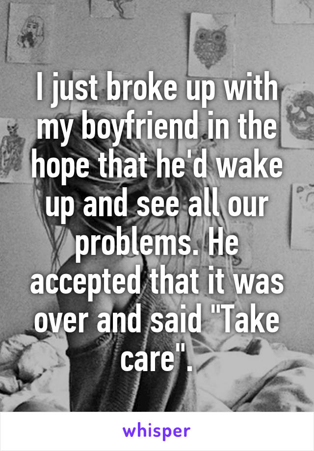 I just broke up with my boyfriend in the hope that he'd wake up and see all our problems. He accepted that it was over and said "Take care".