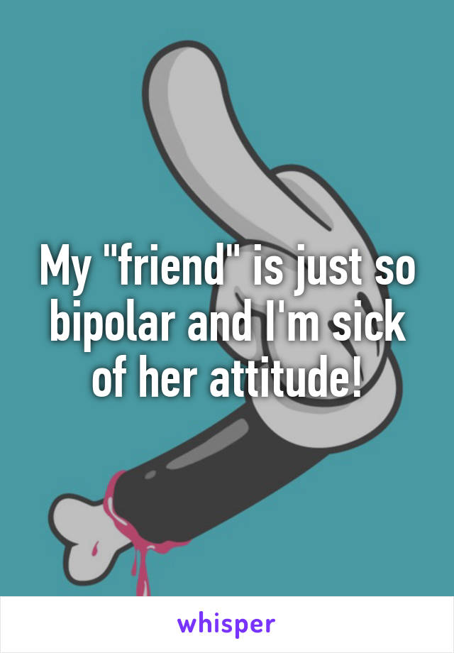 My "friend" is just so bipolar and I'm sick of her attitude!