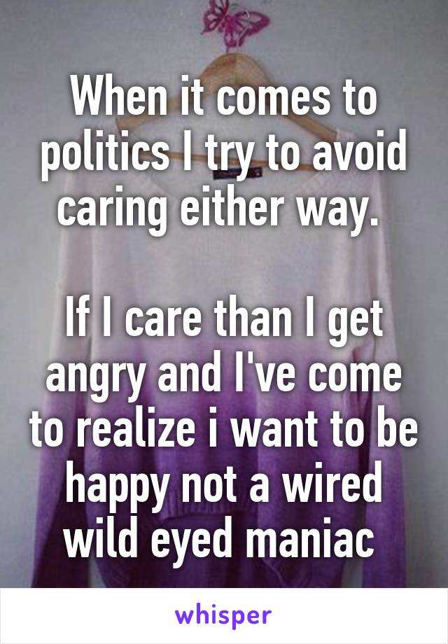 When it comes to politics I try to avoid caring either way. 

If I care than I get angry and I've come to realize i want to be happy not a wired wild eyed maniac 