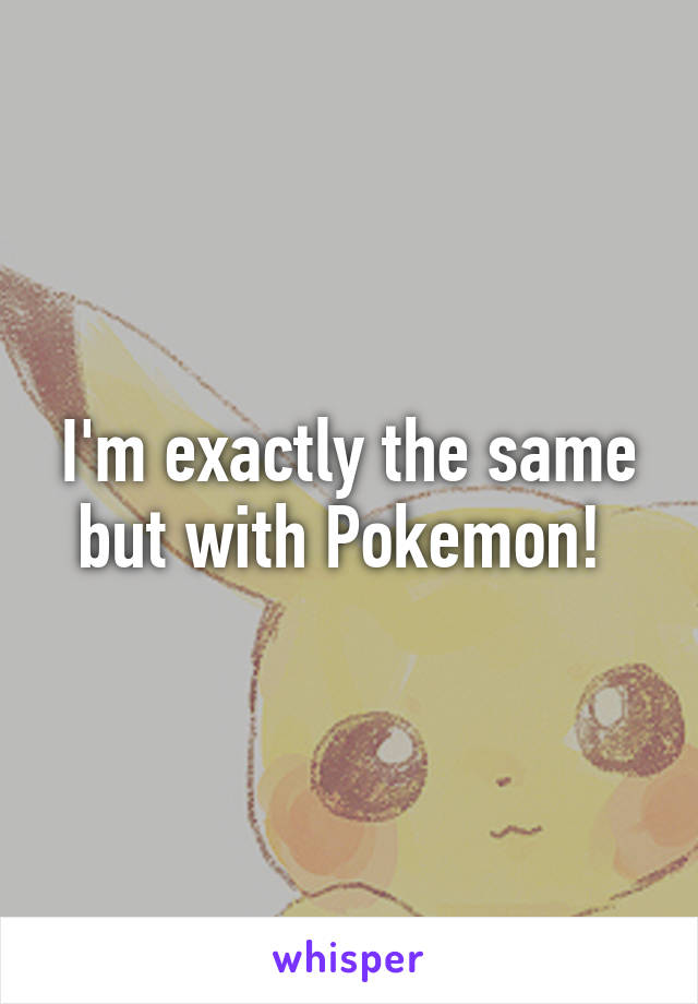 I'm exactly the same but with Pokemon! 