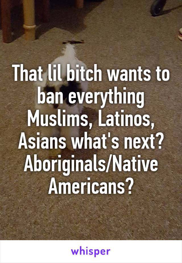 That lil bitch wants to ban everything Muslims, Latinos, Asians what's next? Aboriginals/Native Americans?