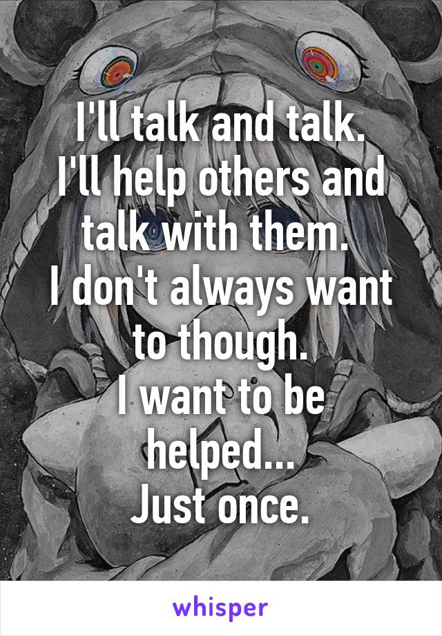 I'll talk and talk.
I'll help others and talk with them. 
I don't always want to though.
I want to be helped...
Just once.