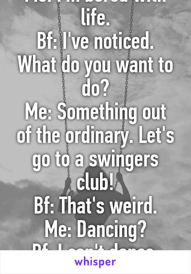 Me: I'm bored with life.
Bf: I've noticed. What do you want to do?
Me: Something out of the ordinary. Let's go to a swingers club!
Bf: That's weird.
Me: Dancing?
Bf: I can't dance.
Me: Nevermind.