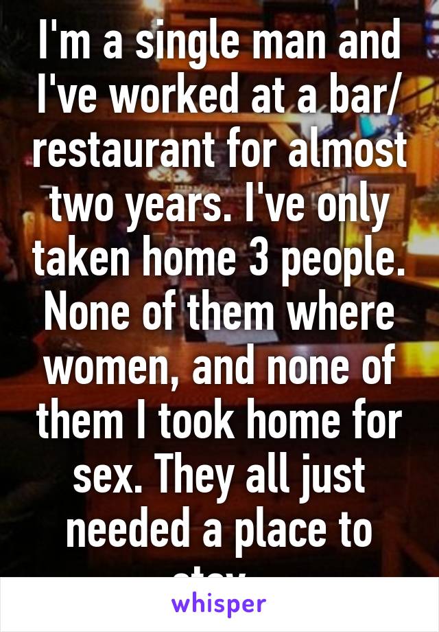 I'm a single man and I've worked at a bar/ restaurant for almost two years. I've only taken home 3 people. None of them where women, and none of them I took home for sex. They all just needed a place to stay. 