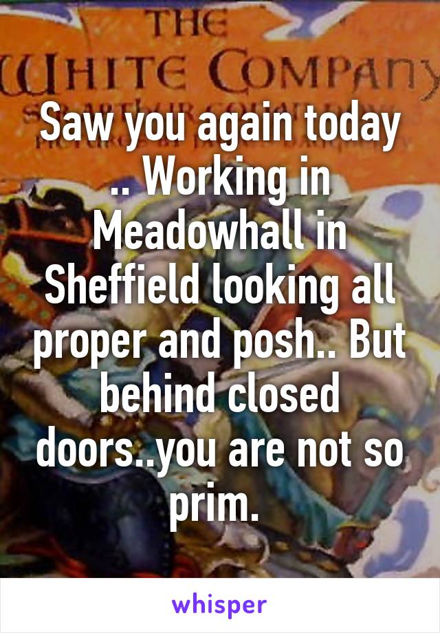 Saw you again today .. Working in Meadowhall in Sheffield looking all proper and posh.. But behind closed doors..you are not so prim. 