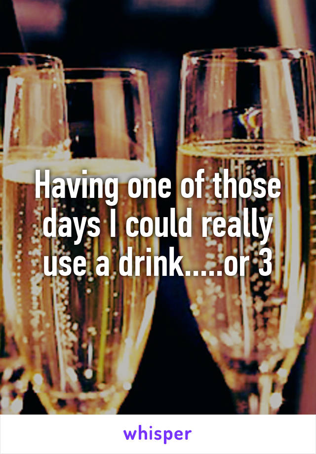 Having one of those days I could really use a drink.....or 3