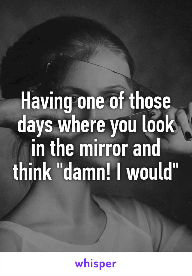 Having one of those days where you look in the mirror and think "damn! I would"