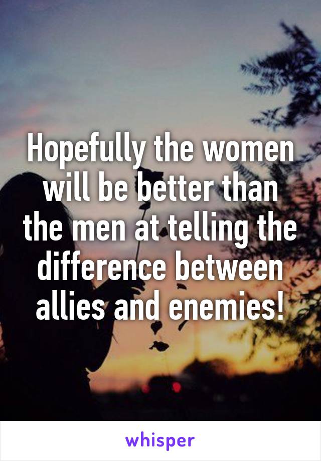 Hopefully the women will be better than the men at telling the difference between allies and enemies!